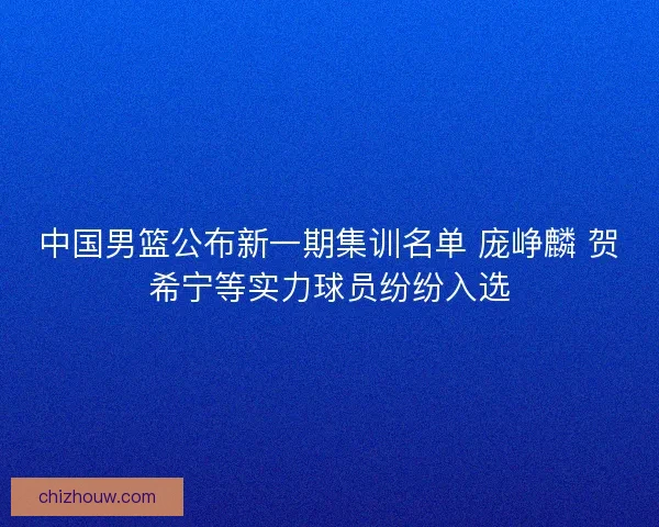 中国男篮公布新一期集训名单 庞峥麟 贺希宁等实力球员纷纷入选