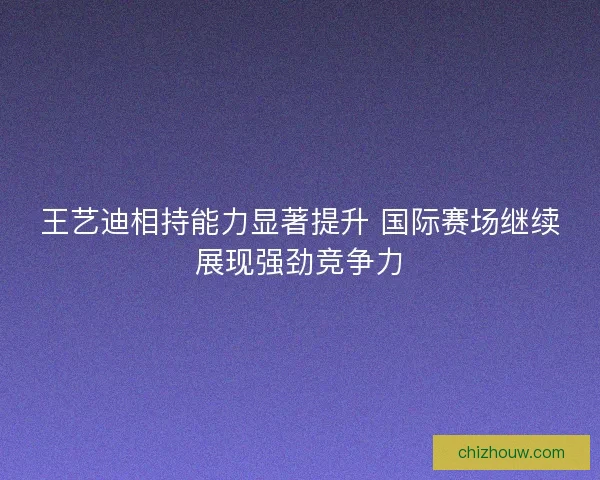 王艺迪相持能力显著提升 国际赛场继续展现强劲竞争力