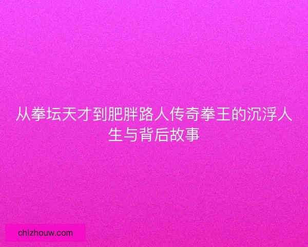 从拳坛天才到肥胖路人传奇拳王的沉浮人生与背后故事