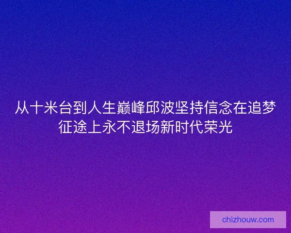 从十米台到人生巅峰邱波坚持信念在追梦征途上永不退场新时代荣光 从十米台到人生巅峰邱波坚持信念在追梦征途上永不退场新时代荣光