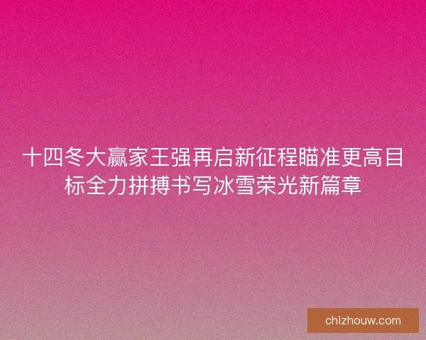 十四冬大赢家王强再启新征程瞄准更高目标全力拼搏书写冰雪荣光新篇章