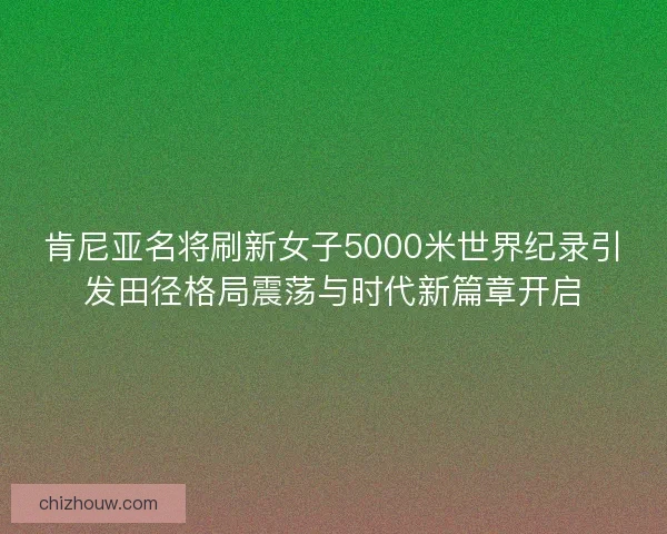 肯尼亚名将刷新女子5000米世界纪录引发田径格局震荡与时代新篇章开启